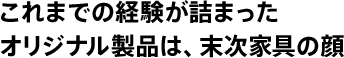 これまでの経験が詰まったオリジナル製品は、末次家具の顔